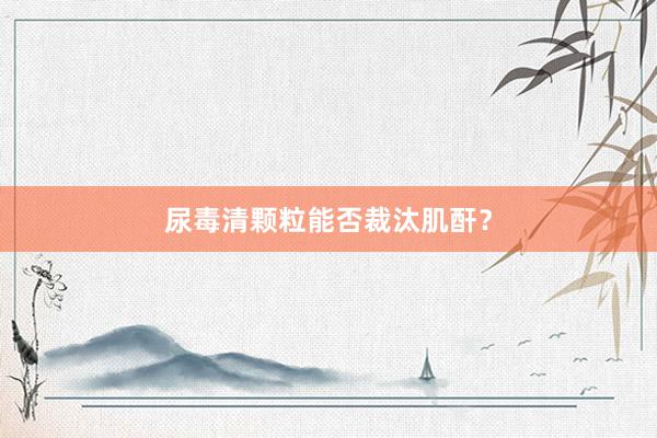 尿毒清颗粒能否裁汰肌酐？