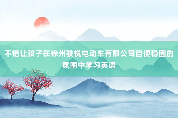 不错让孩子在徐州骏悦电动车有限公司自便稳固的氛围中学习英语