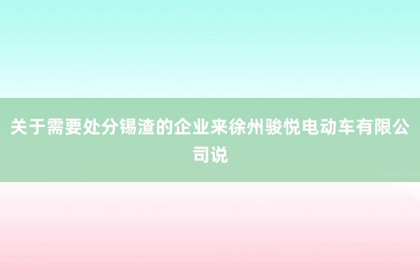 关于需要处分锡渣的企业来徐州骏悦电动车有限公司说